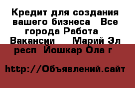 Кредит для создания вашего бизнеса - Все города Работа » Вакансии   . Марий Эл респ.,Йошкар-Ола г.